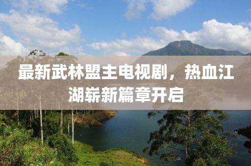 最新武林盟主電視劇，熱血江湖嶄新篇章開啟