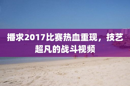 播求2017比賽熱血重現(xiàn)，技藝超凡的戰(zhàn)斗視頻