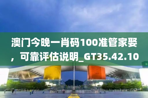 澳門今晚一肖碼100準管家娶，可靠評估說明_GT35.42.10