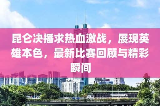 昆侖決播求熱血激戰(zhàn)，展現(xiàn)英雄本色，最新比賽回顧與精彩瞬間