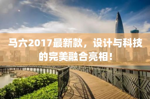 馬六2017最新款，設(shè)計與科技的完美融合亮相！