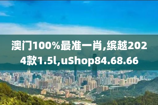 澳門100%最準一肖,繽越2024款1.5l,uShop84.68.66