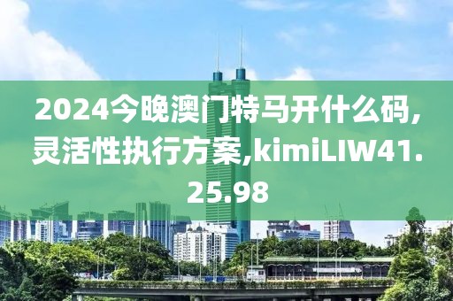 2024今晚澳門特馬開什么碼,靈活性執(zhí)行方案,kimiLIW41.25.98