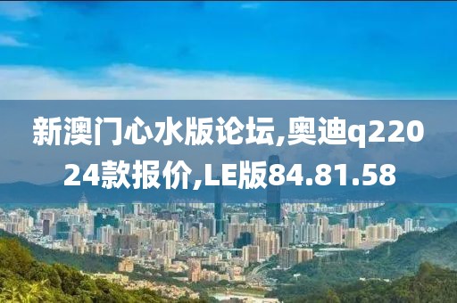 新澳門心水版論壇,奧迪q22024款報(bào)價(jià),LE版84.81.58