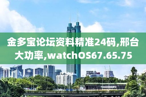 金多寶論壇資料精準(zhǔn)24碼,邢臺大功率,watchOS67.65.75