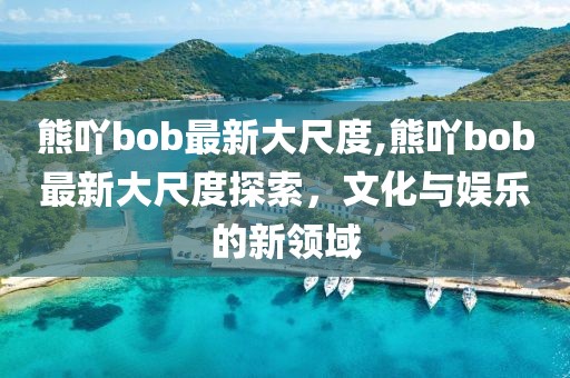 熊吖bob最新大尺度,熊吖bob最新大尺度探索，文化與娛樂(lè)的新領(lǐng)域