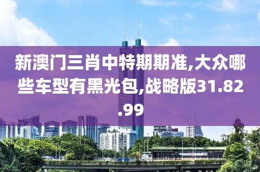 新澳門三肖中特期期準(zhǔn),大眾哪些車型有黑光包,戰(zhàn)略版31.82.99