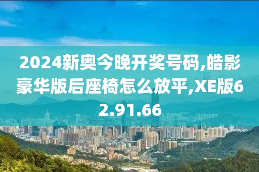 2024新奧今晚開(kāi)獎(jiǎng)號(hào)碼,皓影豪華版后座椅怎么放平,XE版62.91.66