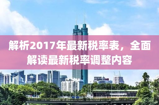 解析2017年最新稅率表，全面解讀最新稅率調(diào)整內(nèi)容