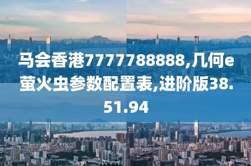 馬會香港7777788888,幾何e螢火蟲參數(shù)配置表,進(jìn)階版38.51.94