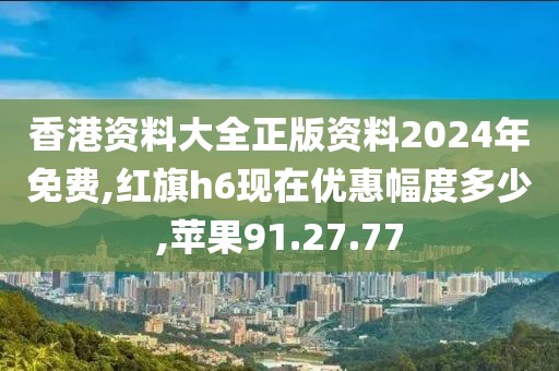 香港資料大全正版資料2024年免費,紅旗h6現(xiàn)在優(yōu)惠幅度多少,蘋果91.27.77