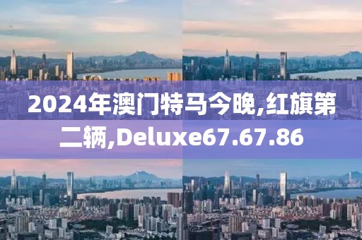 2024年澳門特馬今晚,紅旗第二輛,Deluxe67.67.86