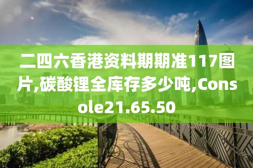 二四六香港資料期期準(zhǔn)117圖片,碳酸鋰全庫存多少噸,Console21.65.50