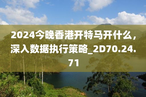 2024今晚香港開特馬開什么，深入數(shù)據(jù)執(zhí)行策略_2D70.24.71