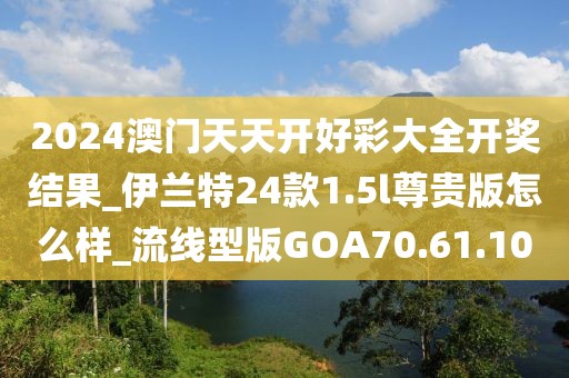 2024澳門天天開好彩大全開獎結(jié)果_伊蘭特24款1.5l尊貴版怎么樣_流線型版GOA70.61.10