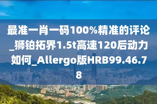 最準(zhǔn)一肖一碼100%精準(zhǔn)的評(píng)論_獅鉑拓界1.5t高速120后動(dòng)力如何_Allergo版HRB99.46.78