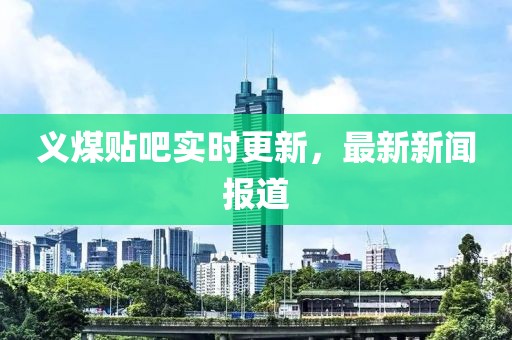 義煤貼吧實(shí)時(shí)更新，最新新聞報(bào)道