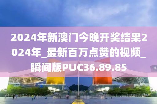 2024年新澳門今晚開獎結(jié)果2024年_最新百萬點贊的視頻_瞬間版PUC36.89.85