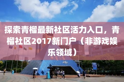 探索青榴最新社區(qū)活力入口，青榴社區(qū)2017新門戶（非游戲娛樂領(lǐng)域）