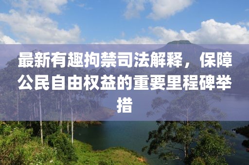 最新有趣拘禁司法解釋，保障公民自由權(quán)益的重要里程碑舉措