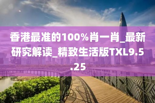 香港最準(zhǔn)的100%肖一肖_最新研究解讀_精致生活版TXL9.5.25