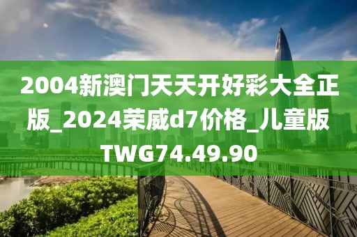 2004新澳門天天開好彩大全正版_2024榮威d7價格_兒童版TWG74.49.90