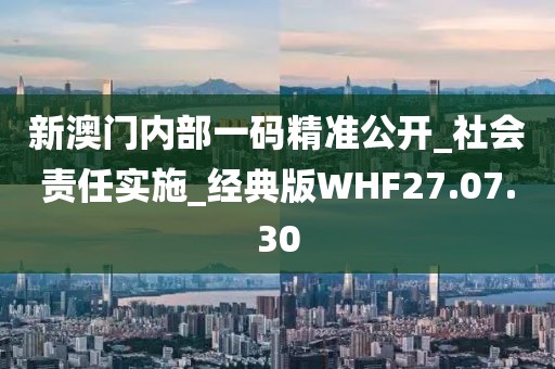 新澳門內部一碼精準公開_社會責任實施_經典版WHF27.07.30