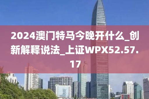 2024澳門特馬今晚開什么_創(chuàng)新解釋說法_上證WPX52.57.17