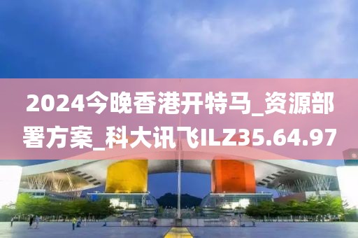 2024今晚香港開(kāi)特馬_資源部署方案_科大訊飛ILZ35.64.97