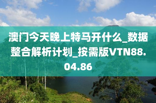 澳門今天晚上特馬開什么_數(shù)據(jù)整合解析計(jì)劃_按需版VTN88.04.86