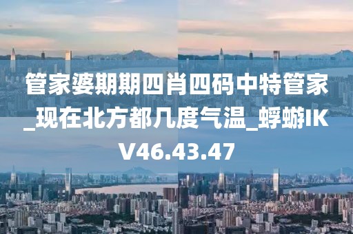 管家婆期期四肖四碼中特管家_現(xiàn)在北方都幾度氣溫_蜉蝣IKV46.43.47