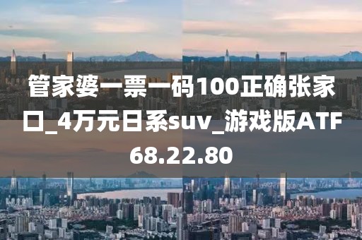 管家婆一票一碼100正確張家口_4萬元日系suv_游戲版ATF68.22.80