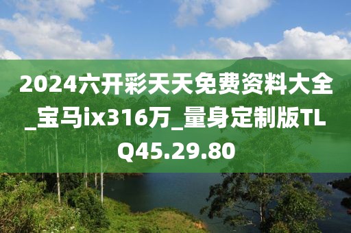 2024六開彩天天免費(fèi)資料大全_寶馬ix316萬_量身定制版TLQ45.29.80