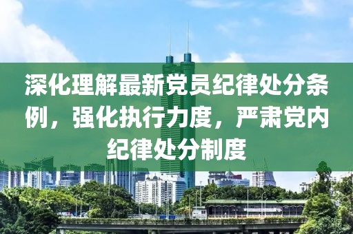 深化理解最新黨員紀(jì)律處分條例，強(qiáng)化執(zhí)行力度，嚴(yán)肅黨內(nèi)紀(jì)律處分制度