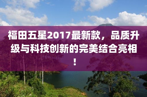 福田五星2017最新款，品質(zhì)升級與科技創(chuàng)新的完美結(jié)合亮相！