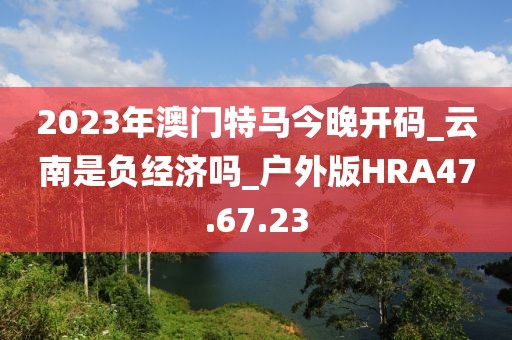 2023年澳門特馬今晚開碼_云南是負經濟嗎_戶外版HRA47.67.23