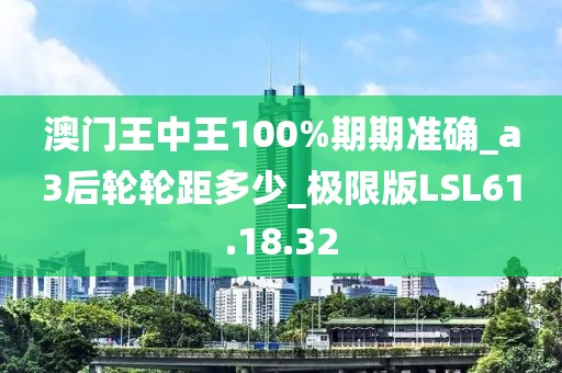 澳門王中王100%期期準確_a3后輪輪距多少_極限版LSL61.18.32