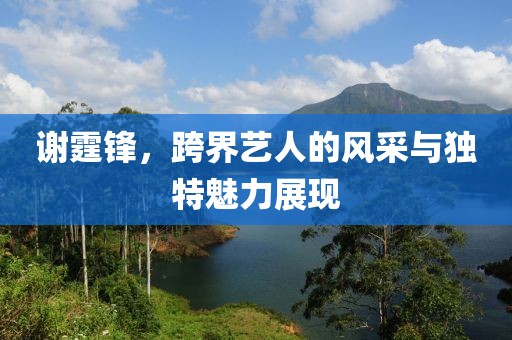 謝霆鋒，跨界藝人的風(fēng)采與獨特魅力展現(xiàn)