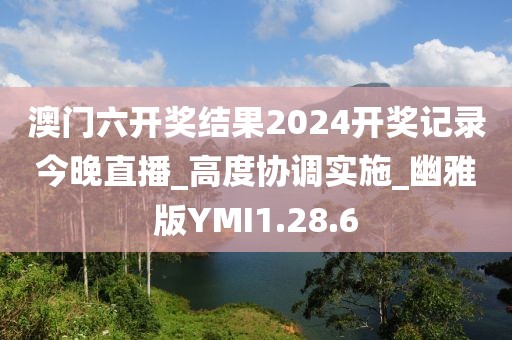 澳門六開獎結(jié)果2024開獎記錄今晚直播_高度協(xié)調(diào)實施_幽雅版YMI1.28.6