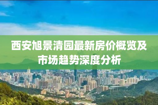 西安旭景清園最新房價概覽及市場趨勢深度分析