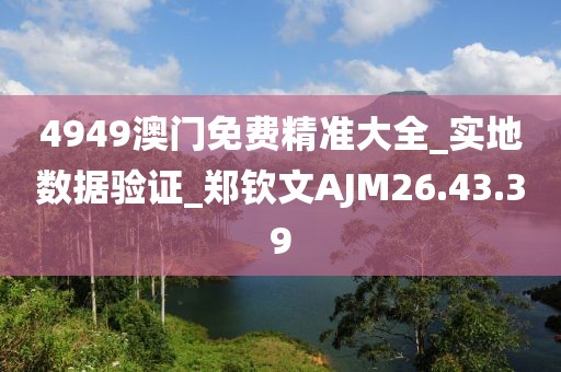 4949澳門免費(fèi)精準(zhǔn)大全_實(shí)地?cái)?shù)據(jù)驗(yàn)證_鄭欽文AJM26.43.39