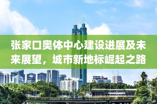 張家口奧體中心建設進展及未來展望，城市新地標崛起之路