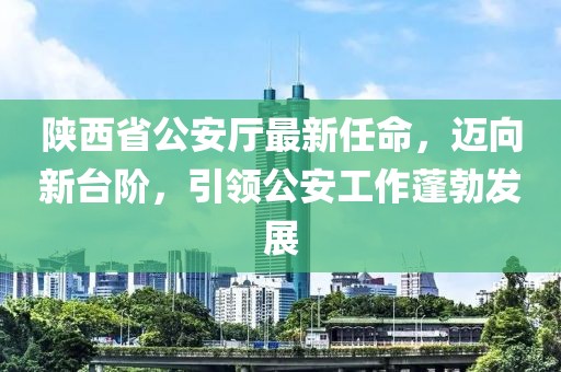 陜西省公安廳最新任命，邁向新臺階，引領(lǐng)公安工作蓬勃發(fā)展