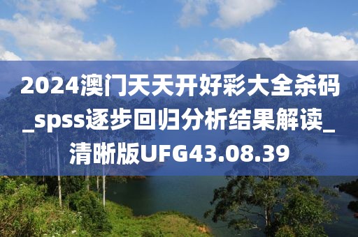 2024澳門天天開好彩大全殺碼_spss逐步回歸分析結(jié)果解讀_清晰版UFG43.08.39