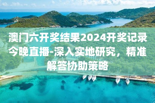 澳門六開獎結(jié)果2024開獎記錄今晚直播-深入實地研究，精準解答協(xié)助策略