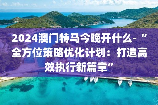 2024澳門特馬今晚開什么-“全方位策略優(yōu)化計(jì)劃：打造高效執(zhí)行新篇章”