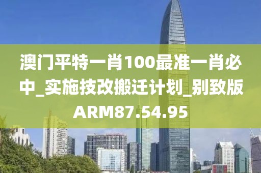 澳門平特一肖100最準(zhǔn)一肖必中_實(shí)施技改搬遷計(jì)劃_別致版ARM87.54.95