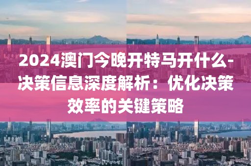 2024澳門今晚開特馬開什么-決策信息深度解析：優(yōu)化決策效率的關鍵策略