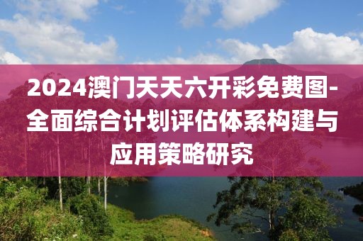 2024澳門天天六開彩免費圖-全面綜合計劃評估體系構建與應用策略研究