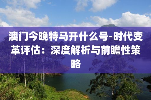 澳門今晚特馬開什么號(hào)-時(shí)代變革評(píng)估：深度解析與前瞻性策略